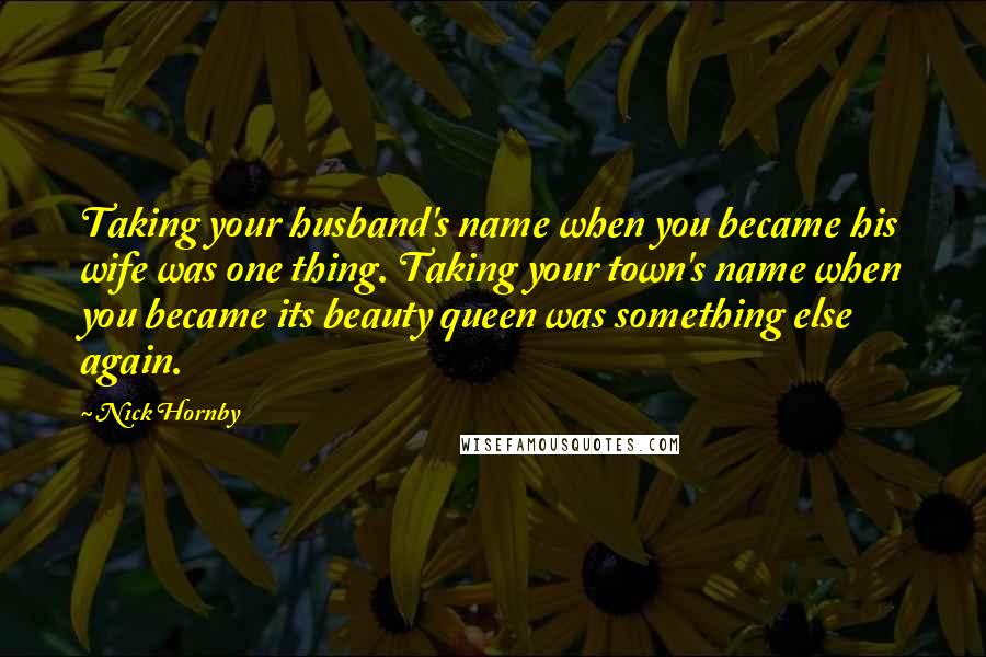 Nick Hornby Quotes: Taking your husband's name when you became his wife was one thing. Taking your town's name when you became its beauty queen was something else again.