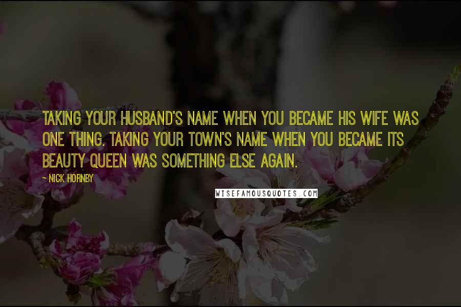 Nick Hornby Quotes: Taking your husband's name when you became his wife was one thing. Taking your town's name when you became its beauty queen was something else again.