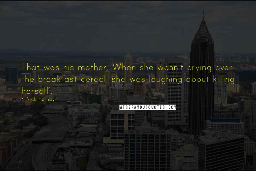 Nick Hornby Quotes: That was his mother. When she wasn't crying over the breakfast cereal, she was laughing about killing herself.