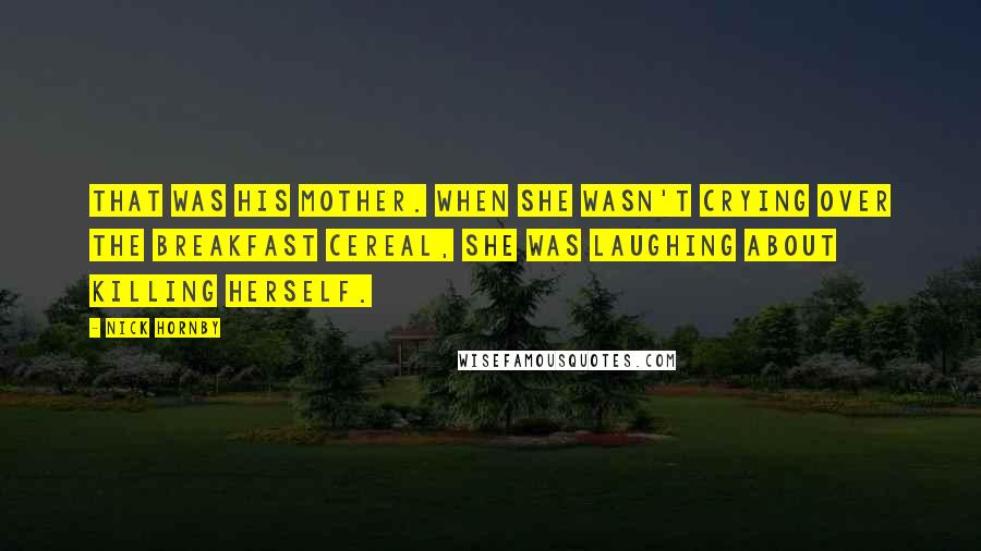 Nick Hornby Quotes: That was his mother. When she wasn't crying over the breakfast cereal, she was laughing about killing herself.
