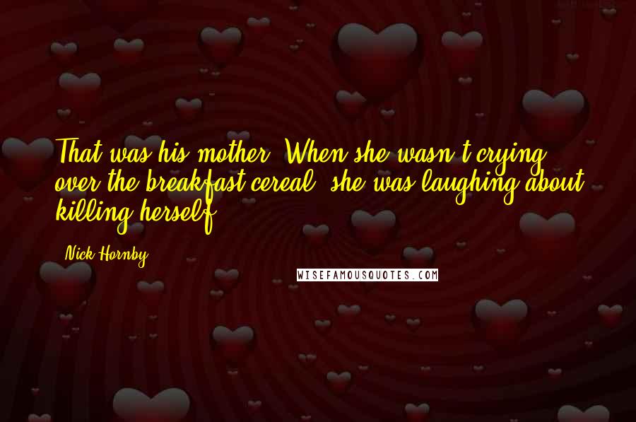 Nick Hornby Quotes: That was his mother. When she wasn't crying over the breakfast cereal, she was laughing about killing herself.