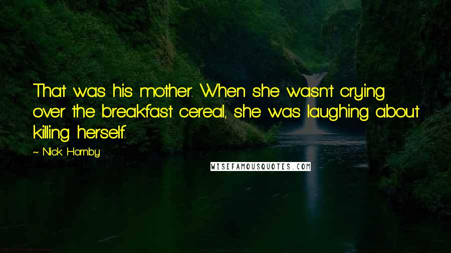 Nick Hornby Quotes: That was his mother. When she wasn't crying over the breakfast cereal, she was laughing about killing herself.