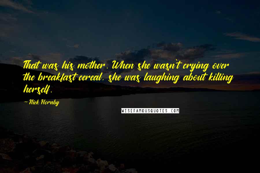 Nick Hornby Quotes: That was his mother. When she wasn't crying over the breakfast cereal, she was laughing about killing herself.