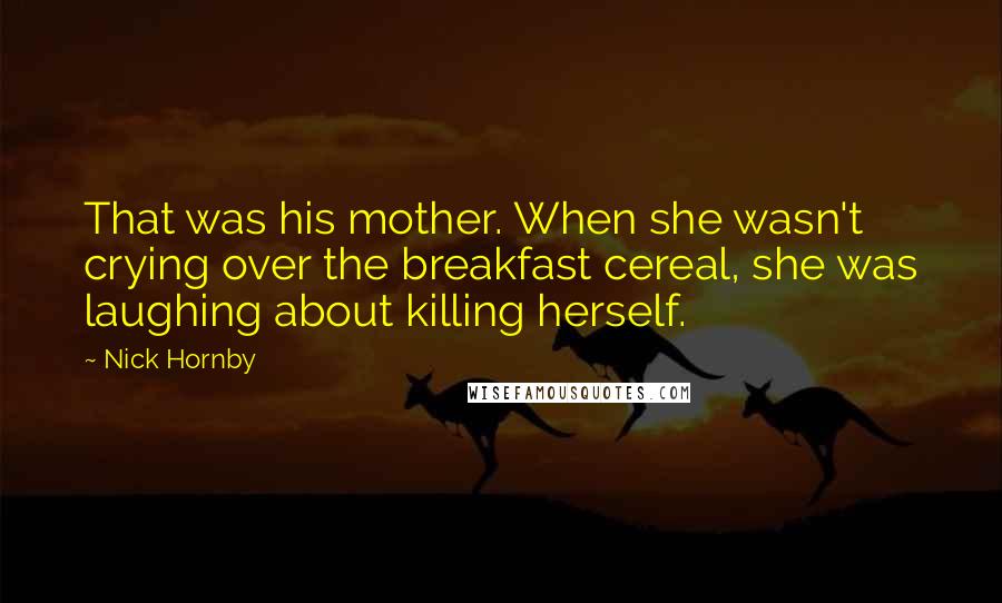 Nick Hornby Quotes: That was his mother. When she wasn't crying over the breakfast cereal, she was laughing about killing herself.