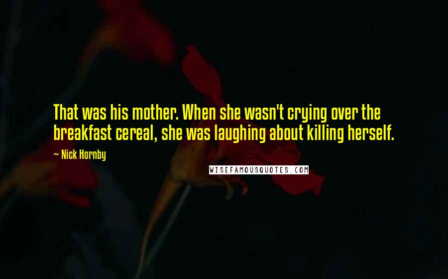 Nick Hornby Quotes: That was his mother. When she wasn't crying over the breakfast cereal, she was laughing about killing herself.