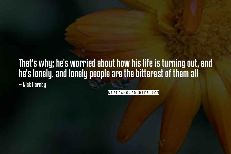 Nick Hornby Quotes: That's why; he's worried about how his life is turning out, and he's lonely, and lonely people are the bitterest of them all