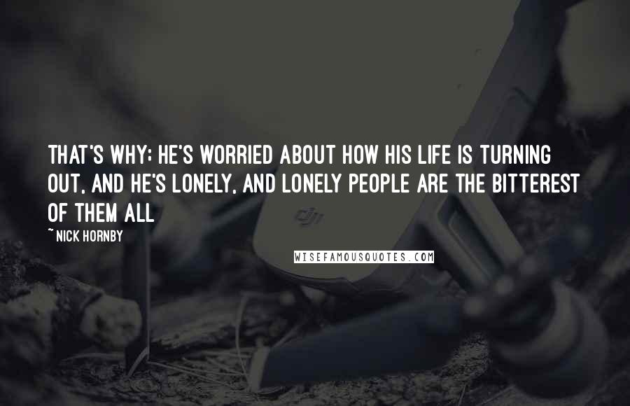 Nick Hornby Quotes: That's why; he's worried about how his life is turning out, and he's lonely, and lonely people are the bitterest of them all