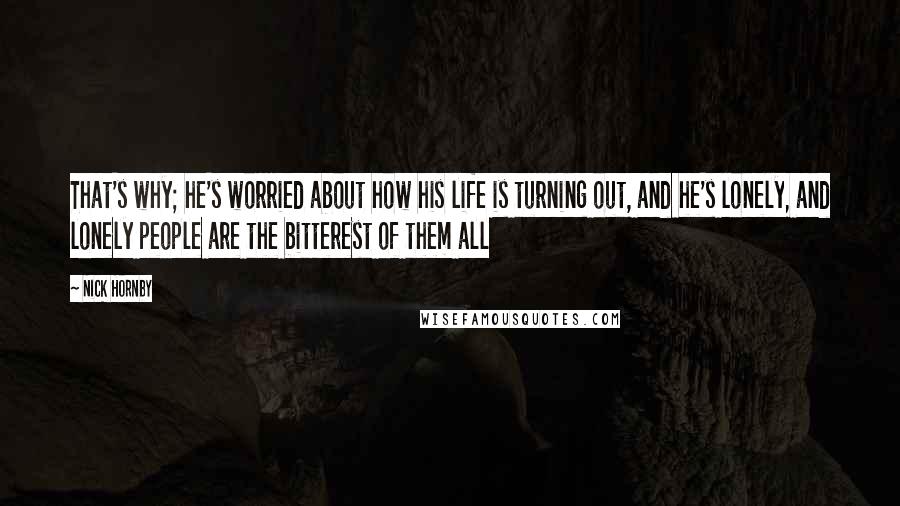 Nick Hornby Quotes: That's why; he's worried about how his life is turning out, and he's lonely, and lonely people are the bitterest of them all