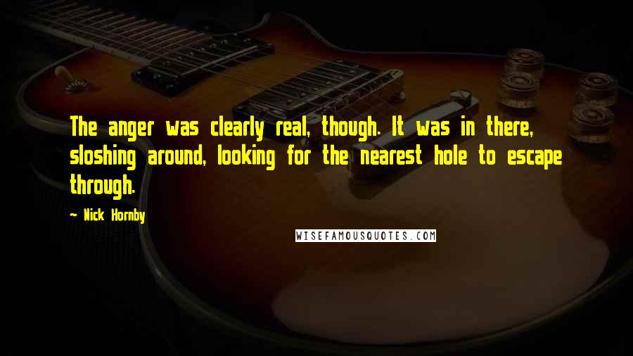 Nick Hornby Quotes: The anger was clearly real, though. It was in there, sloshing around, looking for the nearest hole to escape through.