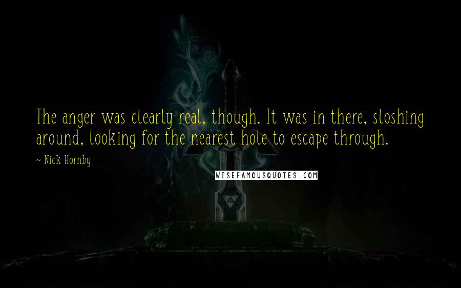 Nick Hornby Quotes: The anger was clearly real, though. It was in there, sloshing around, looking for the nearest hole to escape through.