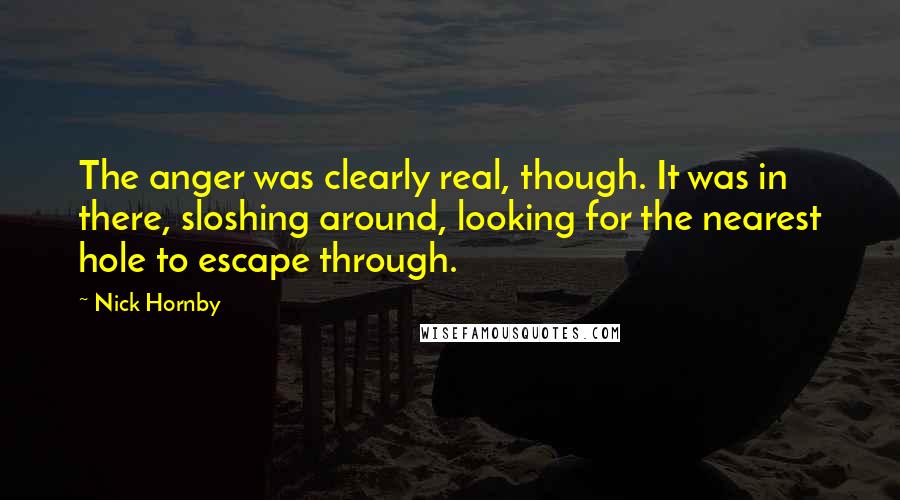 Nick Hornby Quotes: The anger was clearly real, though. It was in there, sloshing around, looking for the nearest hole to escape through.