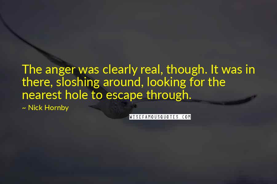 Nick Hornby Quotes: The anger was clearly real, though. It was in there, sloshing around, looking for the nearest hole to escape through.