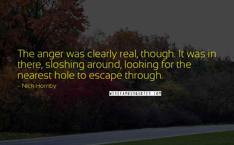 Nick Hornby Quotes: The anger was clearly real, though. It was in there, sloshing around, looking for the nearest hole to escape through.