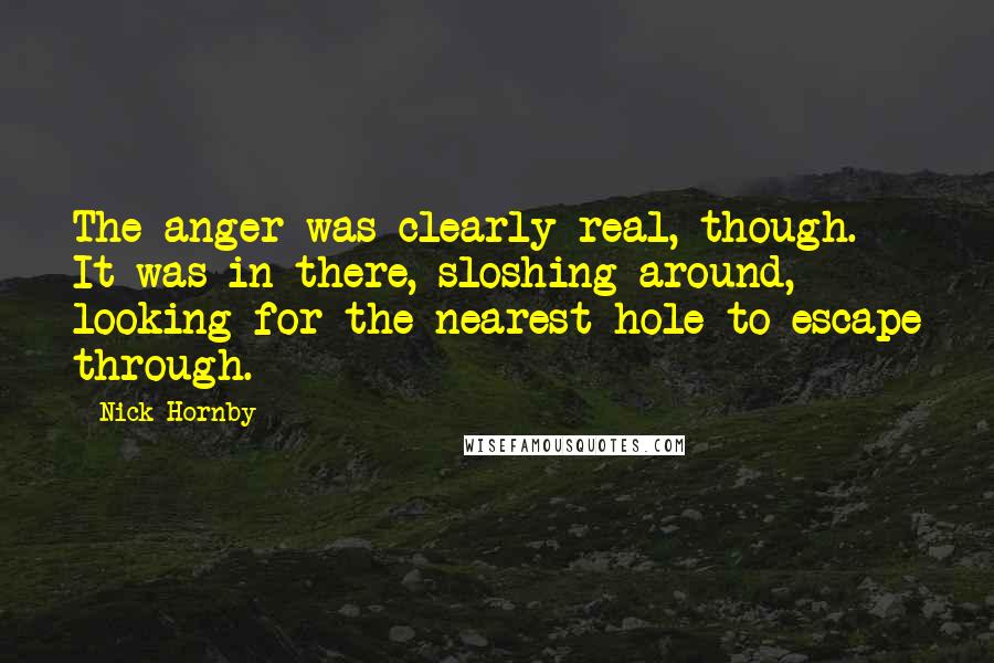 Nick Hornby Quotes: The anger was clearly real, though. It was in there, sloshing around, looking for the nearest hole to escape through.