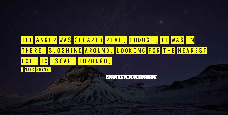 Nick Hornby Quotes: The anger was clearly real, though. It was in there, sloshing around, looking for the nearest hole to escape through.