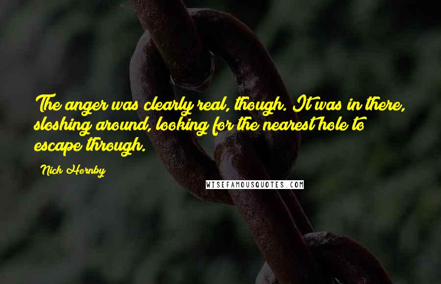 Nick Hornby Quotes: The anger was clearly real, though. It was in there, sloshing around, looking for the nearest hole to escape through.