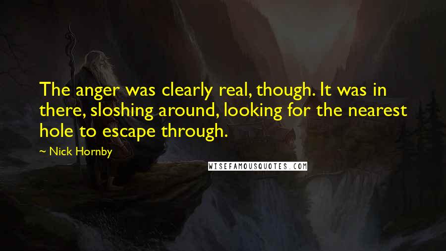 Nick Hornby Quotes: The anger was clearly real, though. It was in there, sloshing around, looking for the nearest hole to escape through.