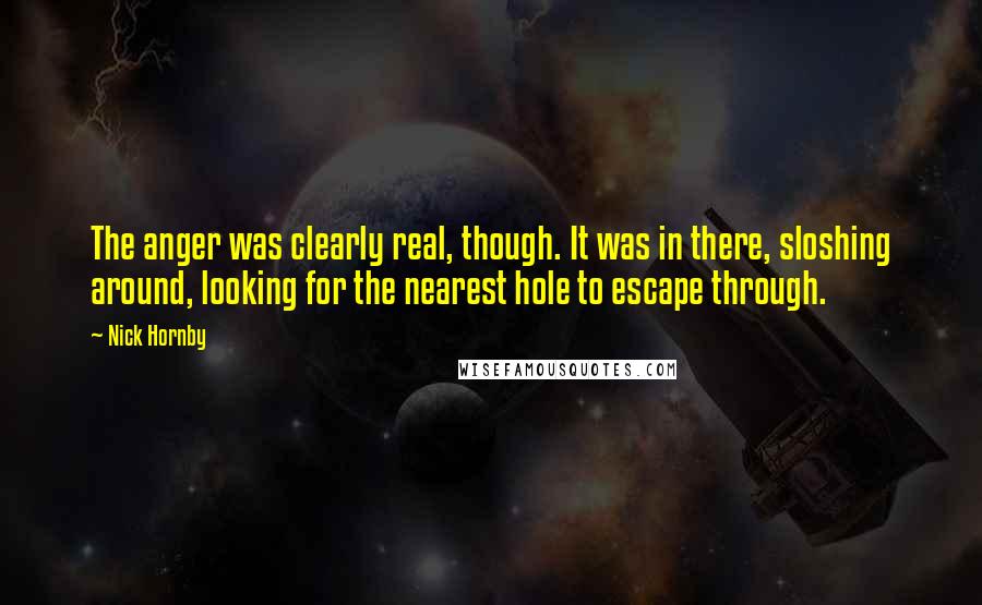 Nick Hornby Quotes: The anger was clearly real, though. It was in there, sloshing around, looking for the nearest hole to escape through.