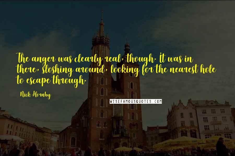 Nick Hornby Quotes: The anger was clearly real, though. It was in there, sloshing around, looking for the nearest hole to escape through.