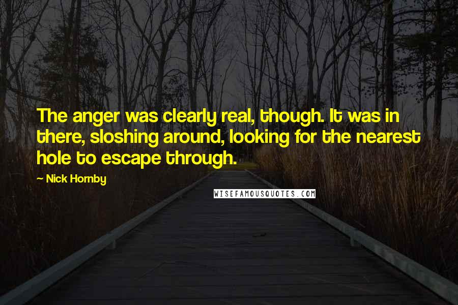 Nick Hornby Quotes: The anger was clearly real, though. It was in there, sloshing around, looking for the nearest hole to escape through.