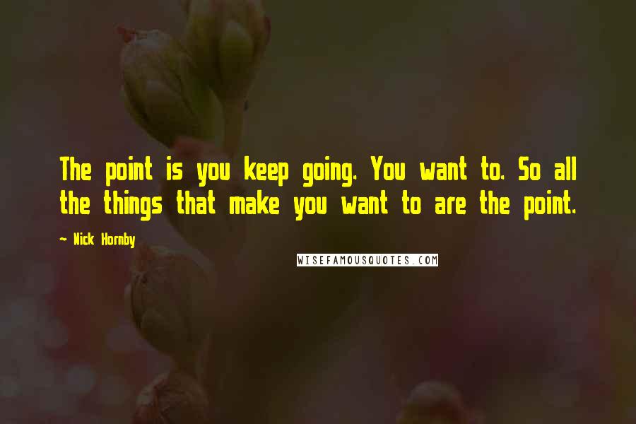 Nick Hornby Quotes: The point is you keep going. You want to. So all the things that make you want to are the point.