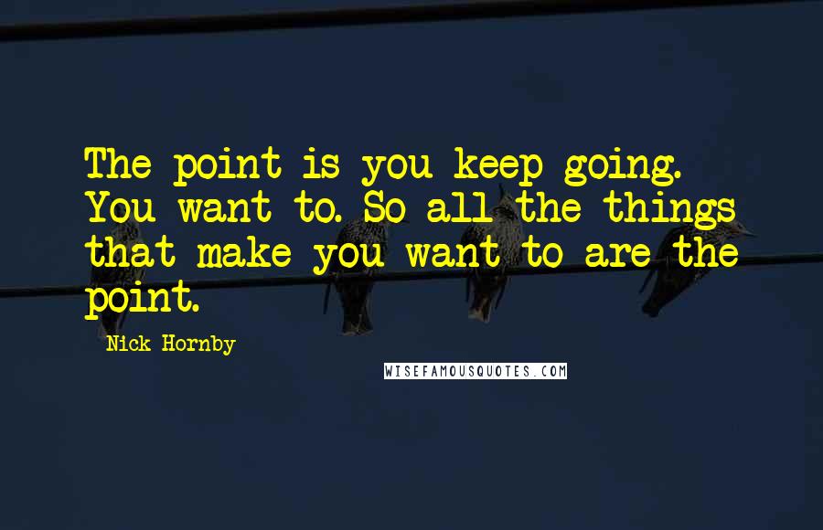 Nick Hornby Quotes: The point is you keep going. You want to. So all the things that make you want to are the point.