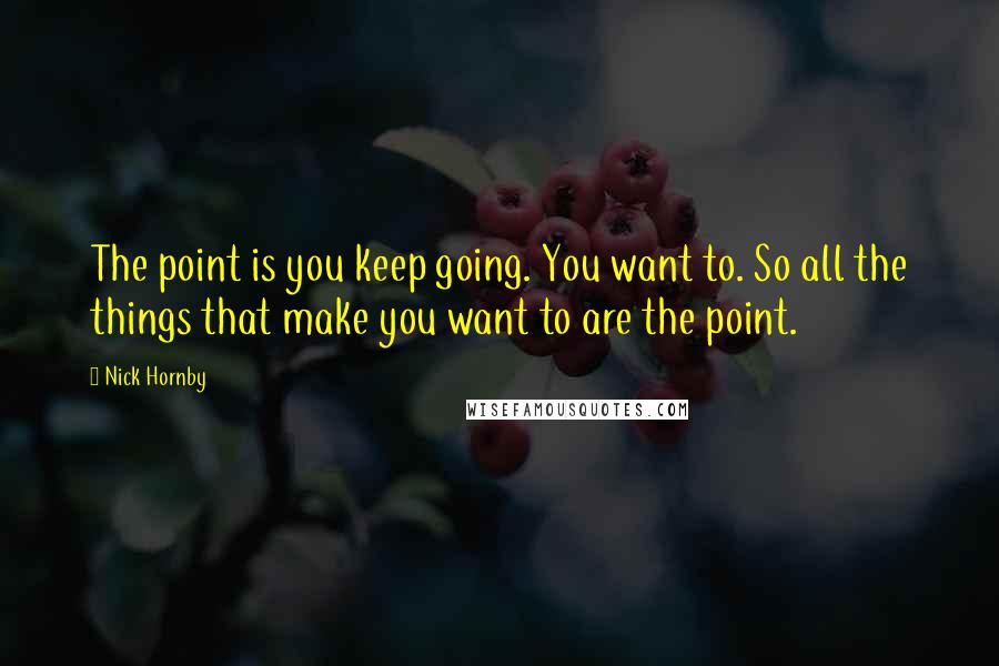 Nick Hornby Quotes: The point is you keep going. You want to. So all the things that make you want to are the point.