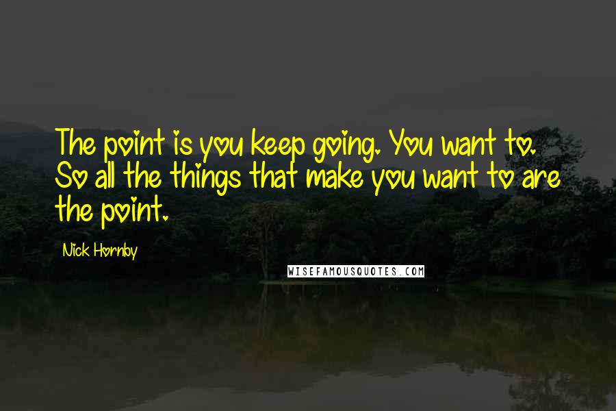 Nick Hornby Quotes: The point is you keep going. You want to. So all the things that make you want to are the point.