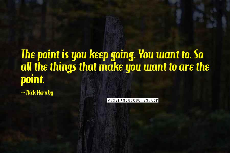 Nick Hornby Quotes: The point is you keep going. You want to. So all the things that make you want to are the point.