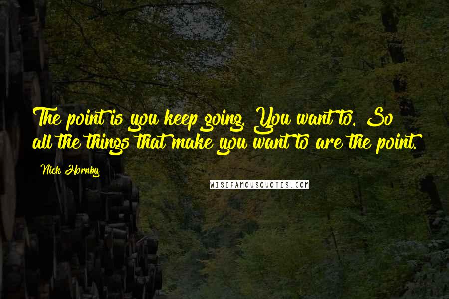 Nick Hornby Quotes: The point is you keep going. You want to. So all the things that make you want to are the point.