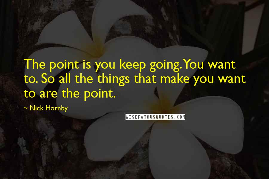 Nick Hornby Quotes: The point is you keep going. You want to. So all the things that make you want to are the point.