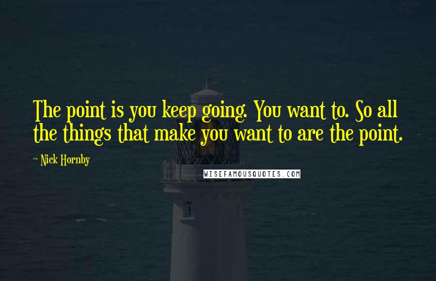 Nick Hornby Quotes: The point is you keep going. You want to. So all the things that make you want to are the point.