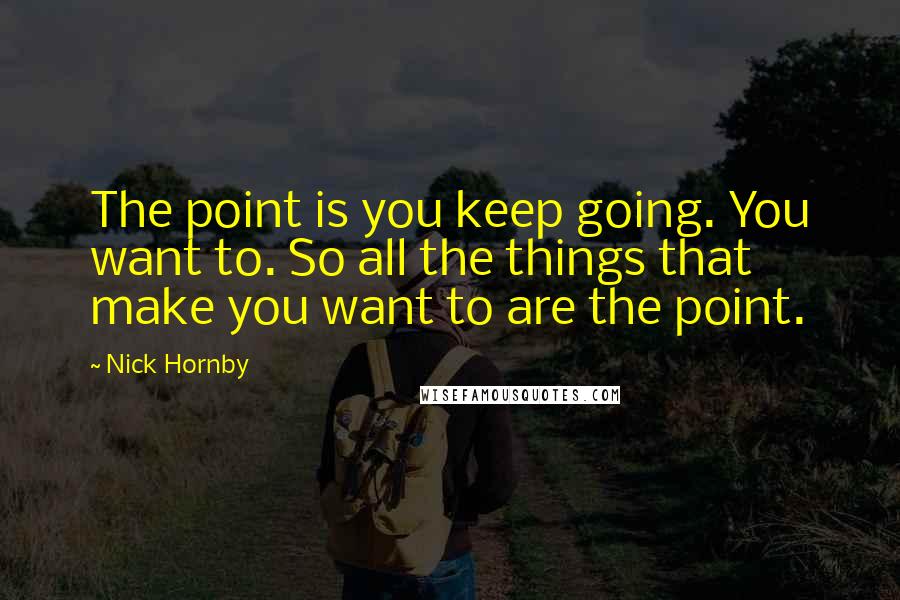 Nick Hornby Quotes: The point is you keep going. You want to. So all the things that make you want to are the point.