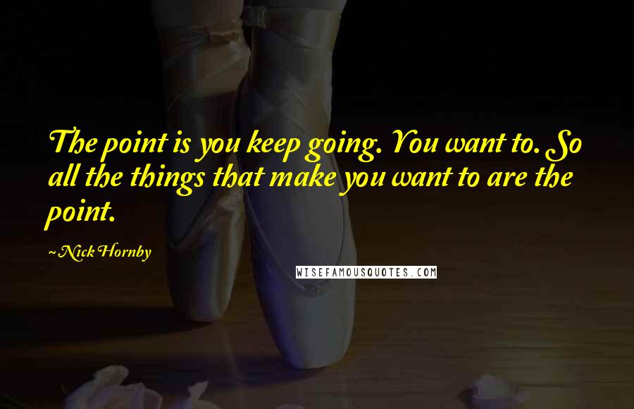 Nick Hornby Quotes: The point is you keep going. You want to. So all the things that make you want to are the point.