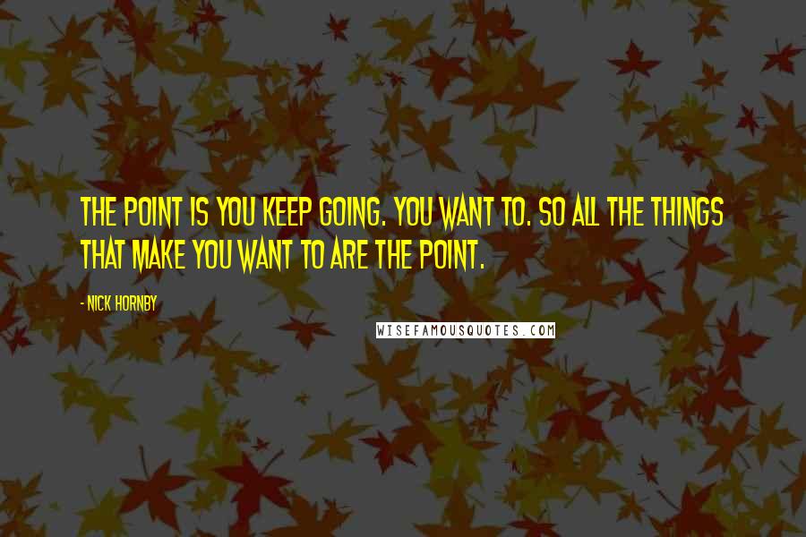 Nick Hornby Quotes: The point is you keep going. You want to. So all the things that make you want to are the point.