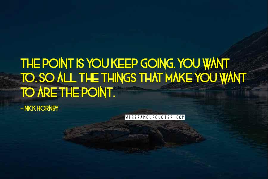 Nick Hornby Quotes: The point is you keep going. You want to. So all the things that make you want to are the point.