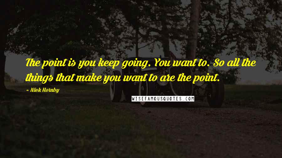 Nick Hornby Quotes: The point is you keep going. You want to. So all the things that make you want to are the point.