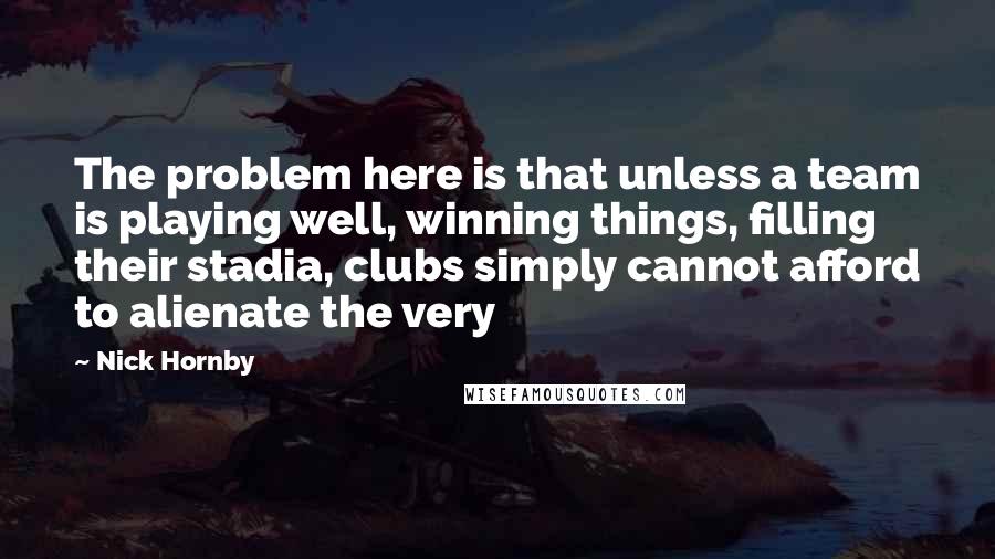 Nick Hornby Quotes: The problem here is that unless a team is playing well, winning things, filling their stadia, clubs simply cannot afford to alienate the very