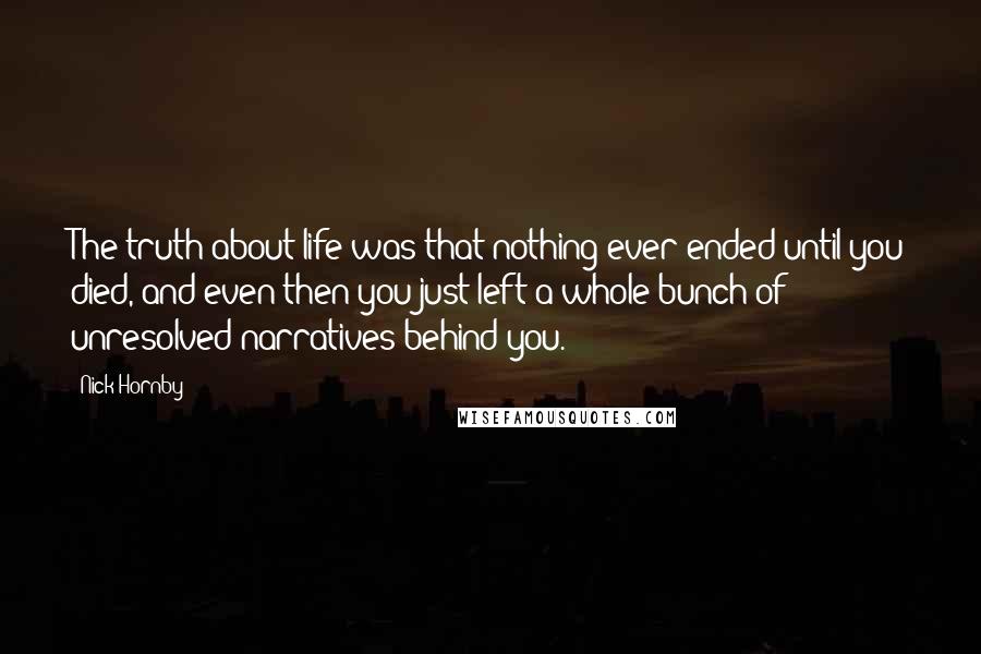 Nick Hornby Quotes: The truth about life was that nothing ever ended until you died, and even then you just left a whole bunch of unresolved narratives behind you.