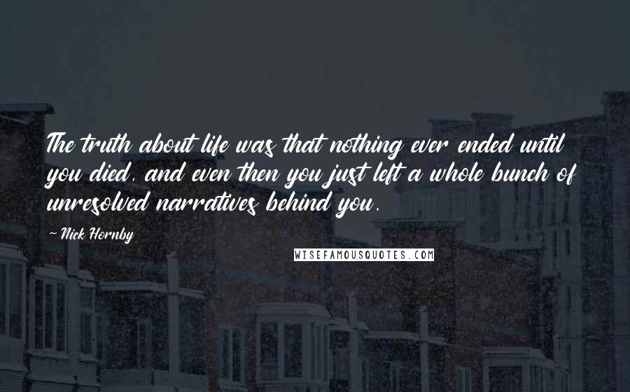 Nick Hornby Quotes: The truth about life was that nothing ever ended until you died, and even then you just left a whole bunch of unresolved narratives behind you.