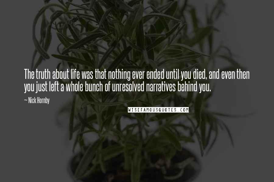 Nick Hornby Quotes: The truth about life was that nothing ever ended until you died, and even then you just left a whole bunch of unresolved narratives behind you.