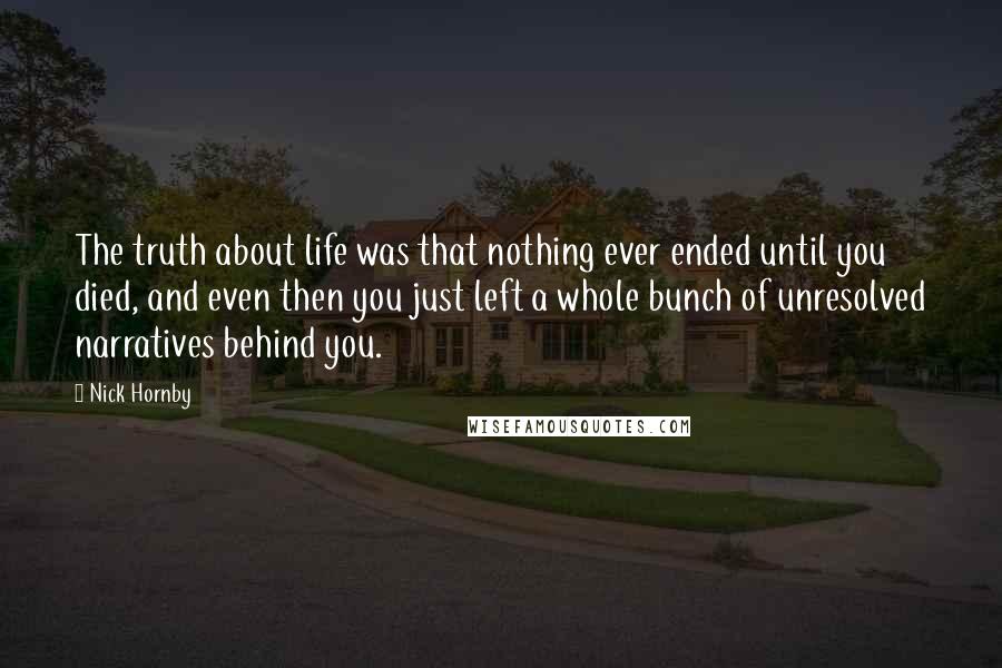 Nick Hornby Quotes: The truth about life was that nothing ever ended until you died, and even then you just left a whole bunch of unresolved narratives behind you.