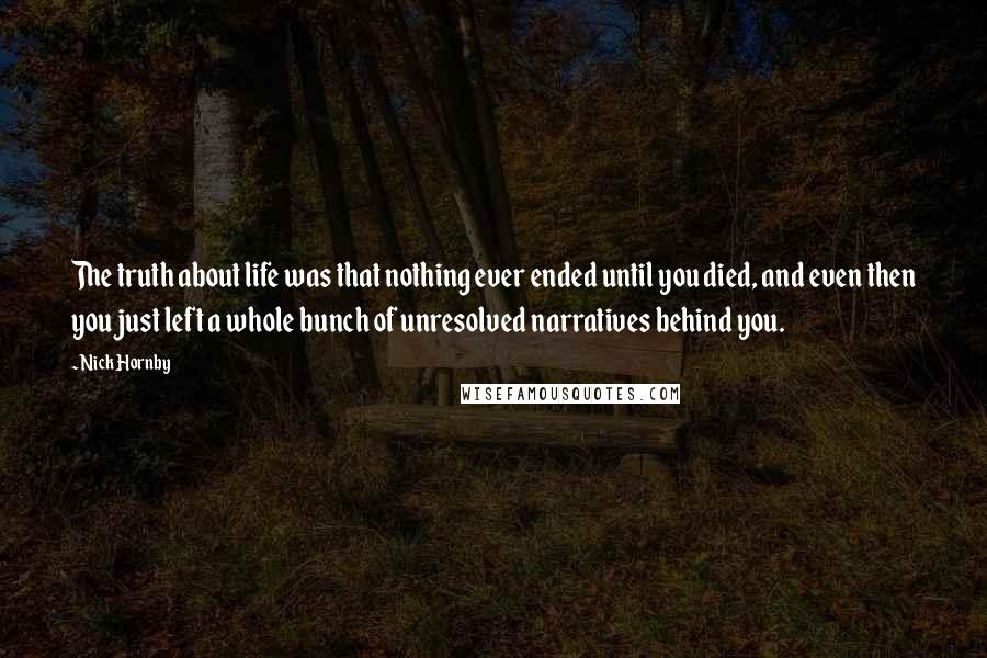 Nick Hornby Quotes: The truth about life was that nothing ever ended until you died, and even then you just left a whole bunch of unresolved narratives behind you.