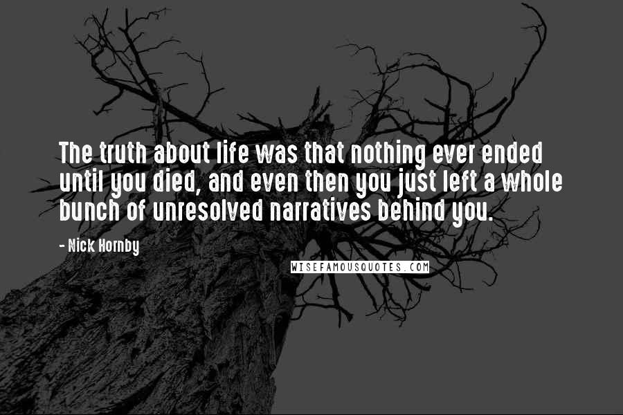 Nick Hornby Quotes: The truth about life was that nothing ever ended until you died, and even then you just left a whole bunch of unresolved narratives behind you.