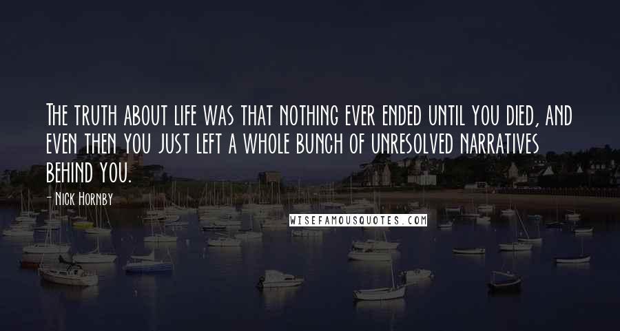 Nick Hornby Quotes: The truth about life was that nothing ever ended until you died, and even then you just left a whole bunch of unresolved narratives behind you.