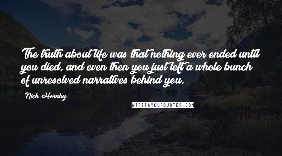 Nick Hornby Quotes: The truth about life was that nothing ever ended until you died, and even then you just left a whole bunch of unresolved narratives behind you.