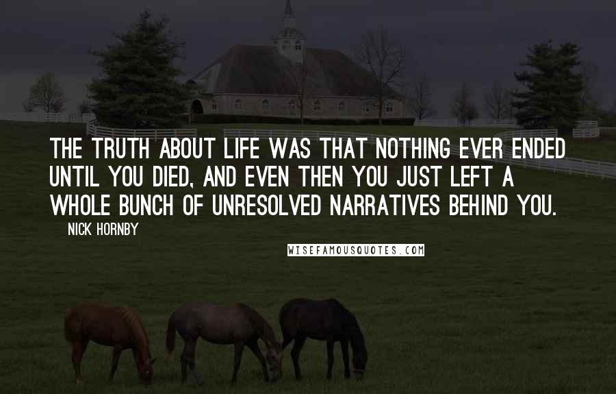 Nick Hornby Quotes: The truth about life was that nothing ever ended until you died, and even then you just left a whole bunch of unresolved narratives behind you.