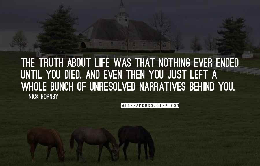 Nick Hornby Quotes: The truth about life was that nothing ever ended until you died, and even then you just left a whole bunch of unresolved narratives behind you.