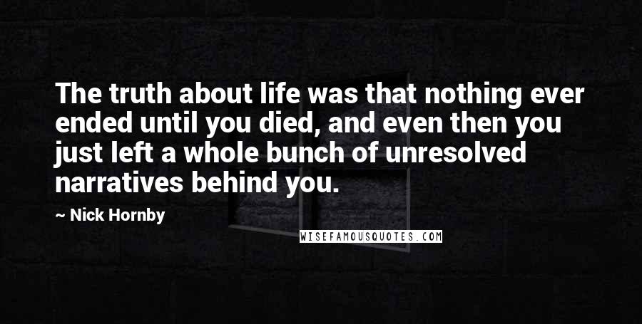 Nick Hornby Quotes: The truth about life was that nothing ever ended until you died, and even then you just left a whole bunch of unresolved narratives behind you.