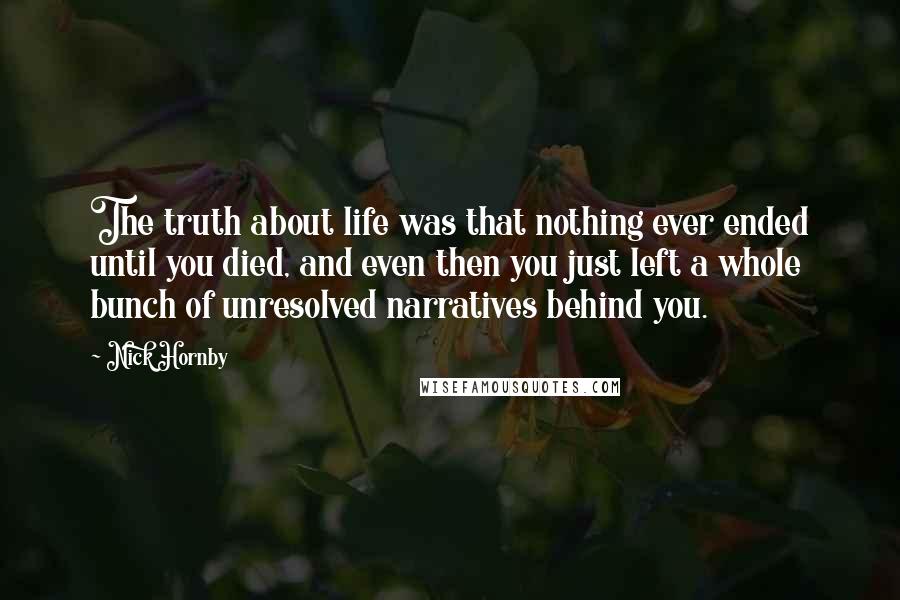 Nick Hornby Quotes: The truth about life was that nothing ever ended until you died, and even then you just left a whole bunch of unresolved narratives behind you.